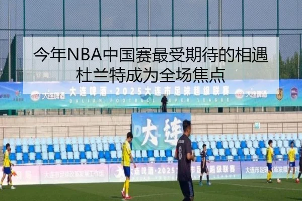 今年NBA中国赛最受期待的相遇杜兰特成为全场焦点（yaxin）